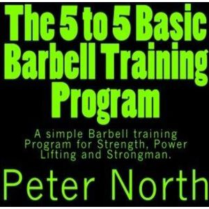 The 5 to 5 Basic Barbell Training Program: A simple Barbell training Program for Strength, Power Lifting and Strongman